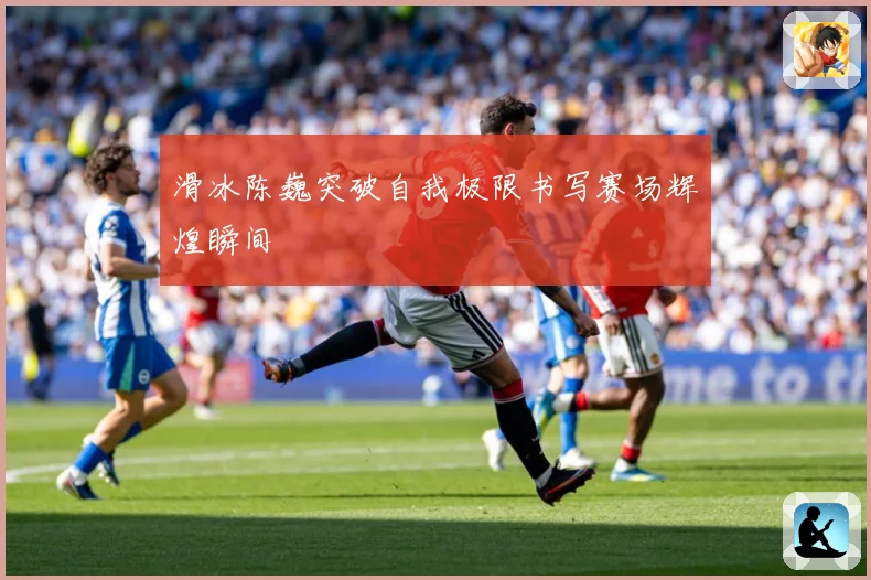 滑冰陈巍突破自我极限书写赛场辉煌瞬间