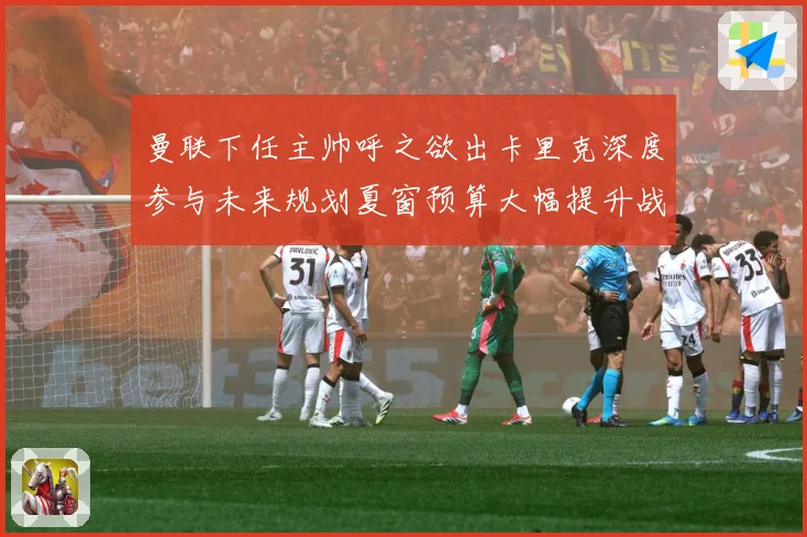 曼联下任主帅呼之欲出卡里克深度参与未来规划夏窗预算大幅提升战术观察