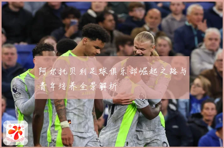 阿尔托贝利足球俱乐部崛起之路与青年培养全景解析