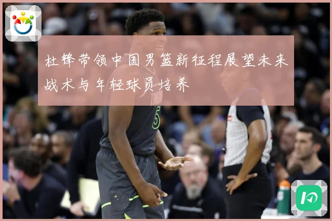 杜锋带领中国男篮新征程展望未来战术与年轻球员培养