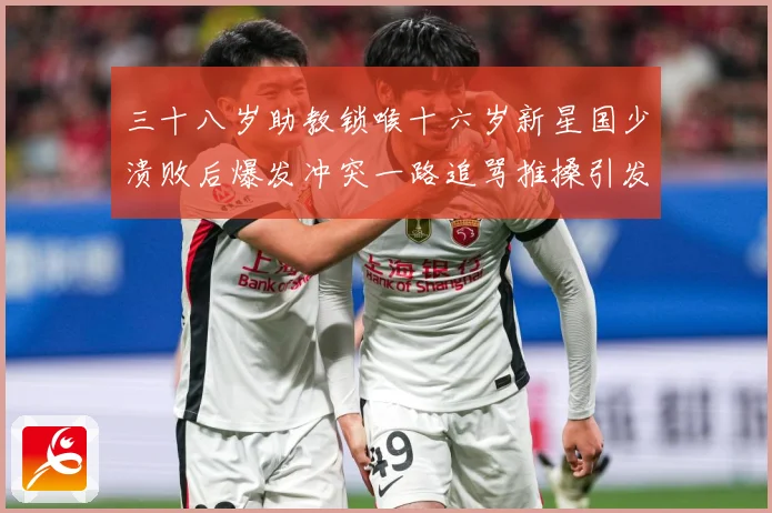 三十八岁助教锁喉十六岁新星国少溃败后爆发冲突一路追骂推搡引发战术观察