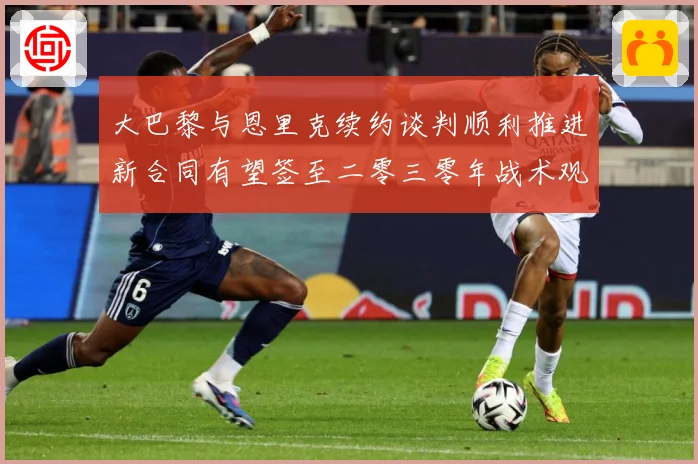 大巴黎与恩里克续约谈判顺利推进新合同有望签至二零三零年战术观察