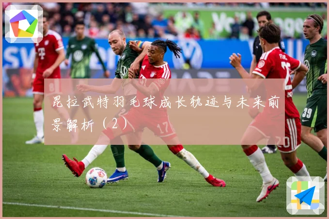 昆拉武特羽毛球成长轨迹与未来前景解析（2）