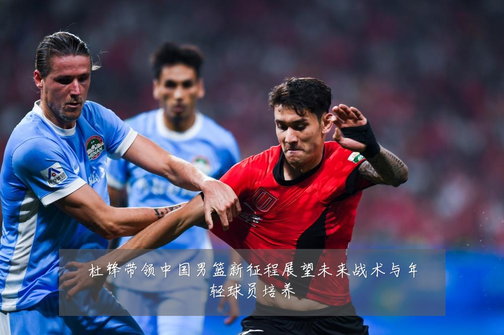杜锋带领中国男篮新征程展望未来战术与年轻球员培养