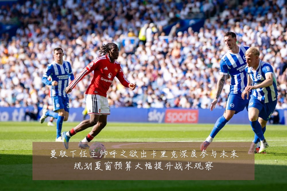 曼联下任主帅呼之欲出卡里克深度参与未来规划夏窗预算大幅提升战术观察